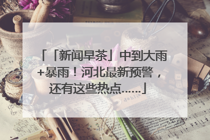 「新闻早茶」中到大雨+暴雨！河北最新预警，还有这些热点……