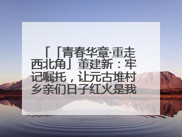 「青春华章·重走西北角」董建新：牢记嘱托，让元古堆村乡亲们日子红火是我最大动力！