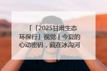 「2025甘肃生态环保行」视觉｜今夏的心动密码，藏在冰沟河的潋滟波光里