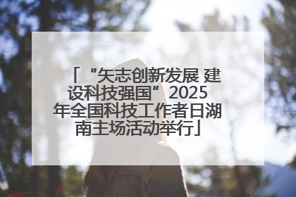 “矢志创新发展 建设科技强国”2025年全国科技工作者日湖南主场活动举行