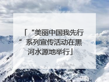 “美丽中国我先行”系列宣传活动在黑河水源地举行