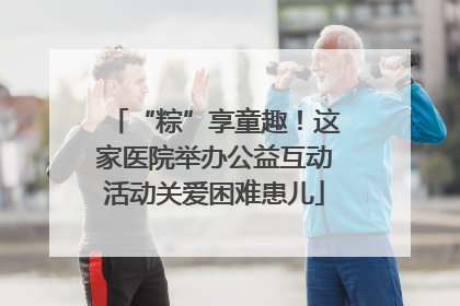“粽”享童趣！这家医院举办公益互动活动关爱困难患儿