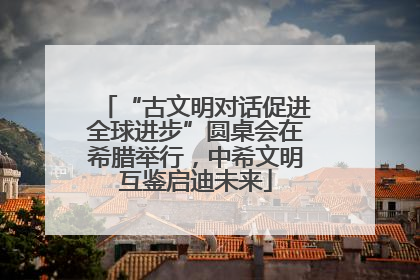 “古文明对话促进全球进步”圆桌会在希腊举行，中希文明互鉴启迪未来