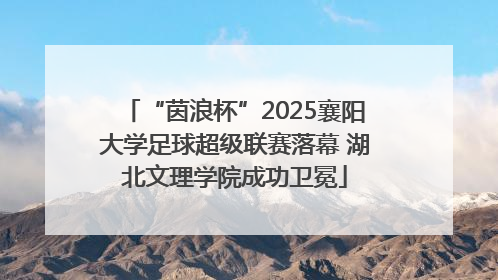“茵浪杯”2025襄阳大学足球超级联赛落幕 湖北文理学院成功卫冕