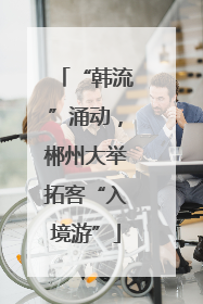 “韩流”涌动，郴州大举拓客“入境游”