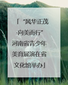 “风华正茂·向美而行”河南省青少年美育展演在省文化馆举办