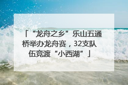“龙舟之乡”乐山五通桥举办龙舟赛，32支队伍竞渡“小西湖”