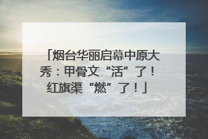 烟台华丽启幕中原大秀：甲骨文“活”了！红旗渠“燃”了！