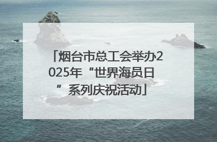 烟台市总工会举办2025年“世界海员日”系列庆祝活动