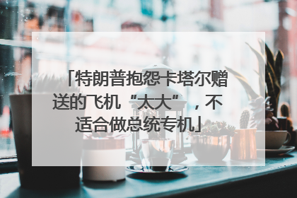 特朗普抱怨卡塔尔赠送的飞机“太大”，不适合做总统专机