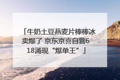 牛奶土豆燕麦片棒棒冰卖爆了 京东京喜自营618涌现“爆单王”