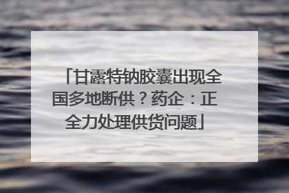 甘露特钠胶囊出现全国多地断供？药企：正全力处理供货问题