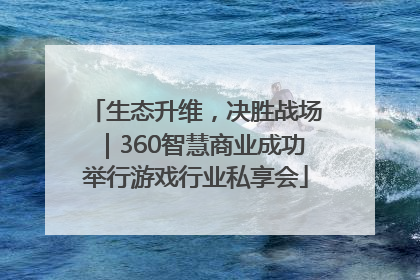 生态升维，决胜战场｜360智慧商业成功举行游戏行业私享会