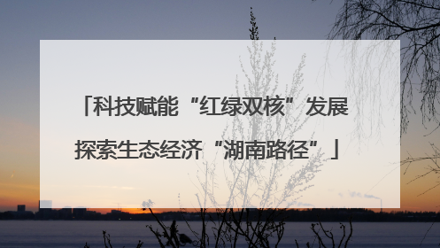 科技赋能“红绿双核”发展 探索生态经济“湖南路径”