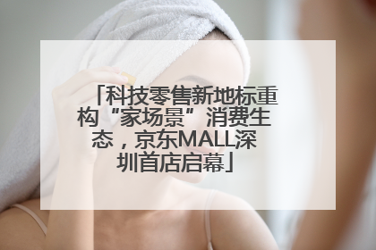 科技零售新地标重构“家场景”消费生态，京东MALL深圳首店启幕