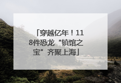 穿越亿年！118件恐龙“镇馆之宝”齐聚上海