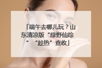 端午去哪儿玩？山东清凉版“绿野仙踪”“趁热”查收