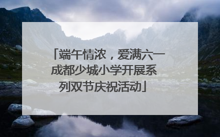 端午情浓，爱满六一 成都少城小学开展系列双节庆祝活动