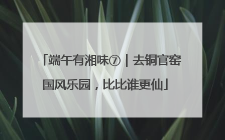 端午有湘味⑦｜去铜官窑国风乐园，比比谁更仙
