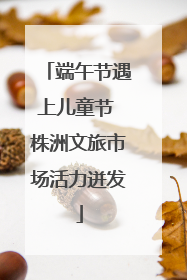 端午节遇上儿童节 株洲文旅市场活力迸发