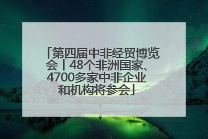 第四届中非经贸博览会丨48个非洲国家、4700多家中非企业和机构将参会