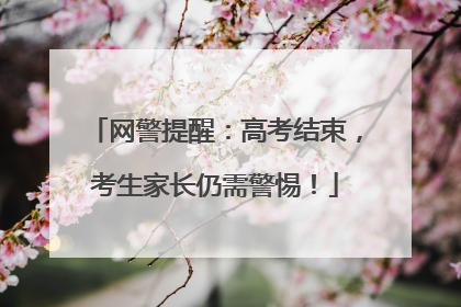 网警提醒：高考结束，考生家长仍需警惕！