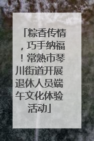 粽香传情，巧手纳福！常熟市琴川街道开展退休人员端午文化体验活动