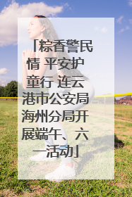 粽香警民情 平安护童行 连云港市公安局海州分局开展端午、六一活动