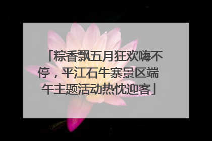 粽香飘五月狂欢嗨不停，平江石牛寨景区端午主题活动热忱迎客