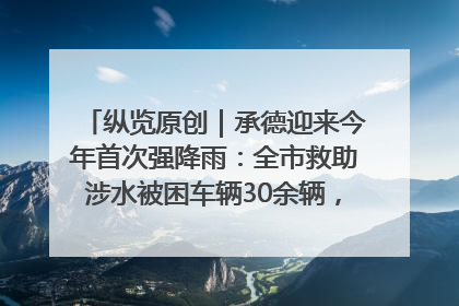 纵览原创｜承德迎来今年首次强降雨：全市救助涉水被困车辆30余辆，8日晚市区已无积水路段，交通恢复畅通