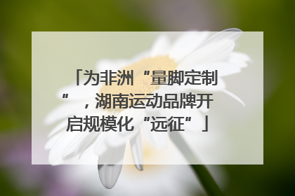 为非洲“量脚定制”，湖南运动品牌开启规模化“远征”
