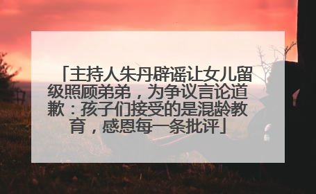 主持人朱丹辟谣让女儿留级照顾弟弟，为争议言论道歉：孩子们接受的是混龄教育，感恩每一条批评