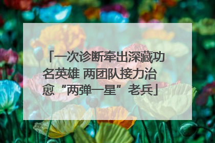 一次诊断牵出深藏功名英雄 两团队接力治愈“两弹一星”老兵