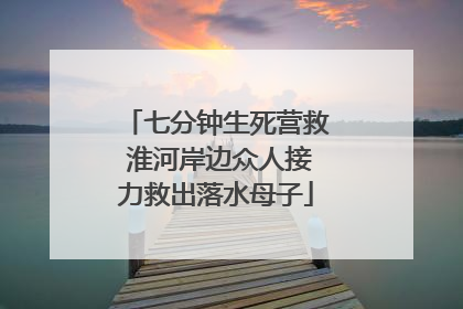 七分钟生死营救 淮河岸边众人接力救出落水母子