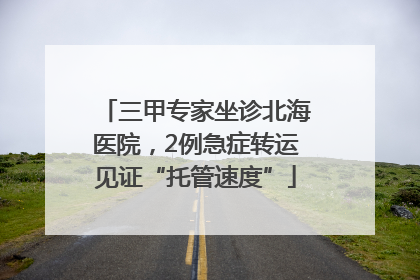 三甲专家坐诊北海医院，2例急症转运见证“托管速度”