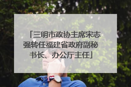 三明市政协主席宋志强转任福建省政府副秘书长、办公厅主任