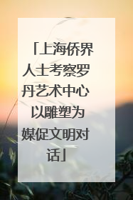 上海侨界人士考察罗丹艺术中心 以雕塑为媒促文明对话