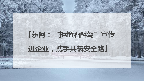 东阿：“拒绝酒醉驾”宣传进企业，携手共筑安全路