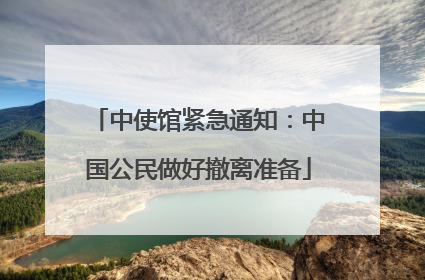 中使馆紧急通知：中国公民做好撤离准备