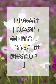 中东睿评｜以色列与美国配合，“清零”伊朗核能力？