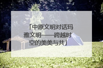 中原文明对话玛雅文明——跨越时空的美美与共
