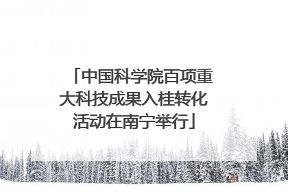 中国科学院百项重大科技成果入桂转化活动在南宁举行