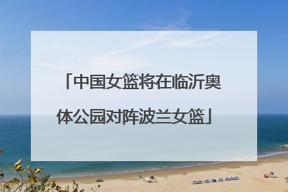 中国女篮将在临沂奥体公园对阵波兰女篮