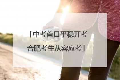中考首日平稳开考 合肥考生从容应考