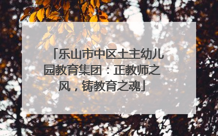 乐山市中区土主幼儿园教育集团：正教师之风，铸教育之魂