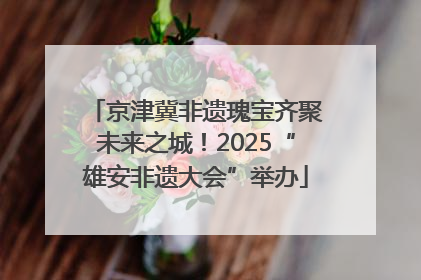 京津冀非遗瑰宝齐聚未来之城！2025“雄安非遗大会”举办
