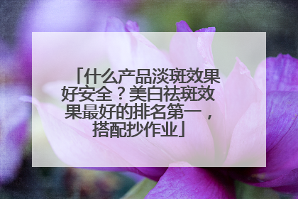 什么产品淡斑效果好安全？美白祛斑效果最好的排名第一，搭配抄作业