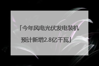 今年风电光伏发电装机预计新增2.8亿千瓦