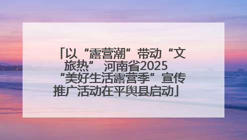 以“露营潮”带动“文旅热” 河南省2025“美好生活露营季”宣传推广活动在平舆县启动