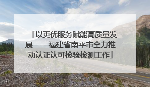 以更优服务赋能高质量发展——福建省南平市全力推动认证认可检验检测工作